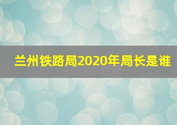 兰州铁路局2020年局长是谁