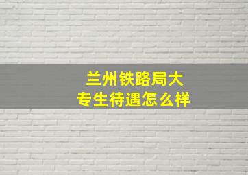 兰州铁路局大专生待遇怎么样