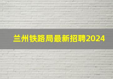 兰州铁路局最新招聘2024