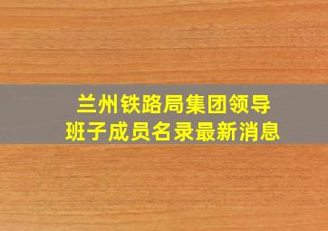 兰州铁路局集团领导班子成员名录最新消息