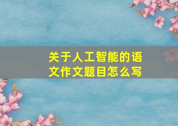 关于人工智能的语文作文题目怎么写