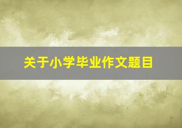 关于小学毕业作文题目