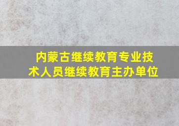 内蒙古继续教育专业技术人员继续教育主办单位