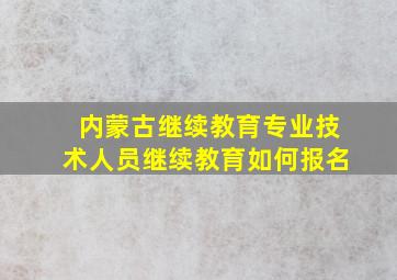 内蒙古继续教育专业技术人员继续教育如何报名