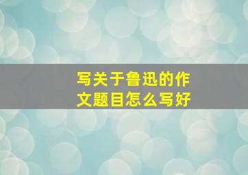 写关于鲁迅的作文题目怎么写好