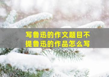 写鲁迅的作文题目不提鲁迅的作品怎么写