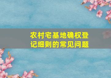 农村宅基地确权登记细则的常见问题