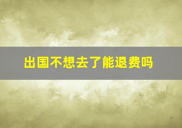 出国不想去了能退费吗