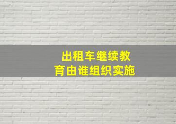 出租车继续教育由谁组织实施