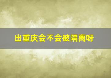 出重庆会不会被隔离呀