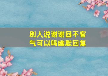 别人说谢谢回不客气可以吗幽默回复