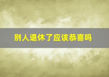 别人退休了应该恭喜吗