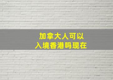 加拿大人可以入境香港吗现在