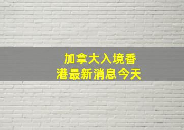 加拿大入境香港最新消息今天