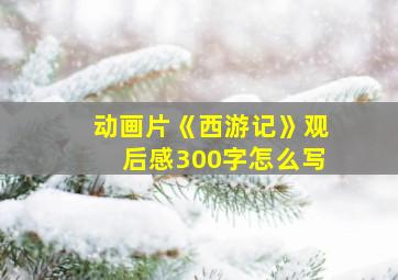 动画片《西游记》观后感300字怎么写