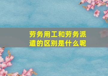 劳务用工和劳务派遣的区别是什么呢