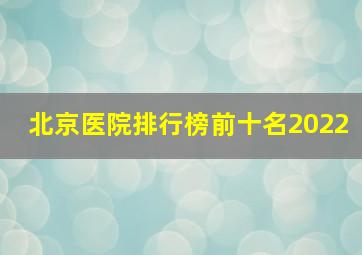 北京医院排行榜前十名2022