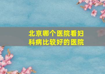 北京哪个医院看妇科病比较好的医院