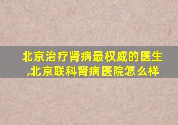 北京治疗肾病最权威的医生,北京联科肾病医院怎么样