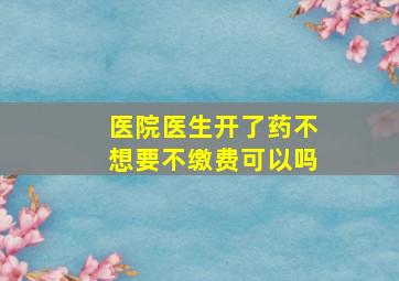 医院医生开了药不想要不缴费可以吗