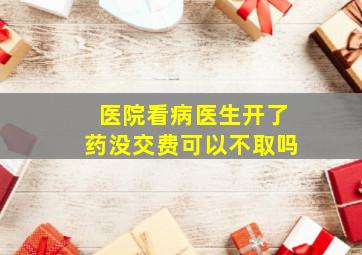 医院看病医生开了药没交费可以不取吗