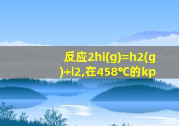 反应2hi(g)=h2(g)+i2,在458℃的kp