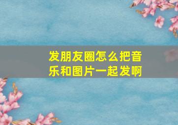 发朋友圈怎么把音乐和图片一起发啊