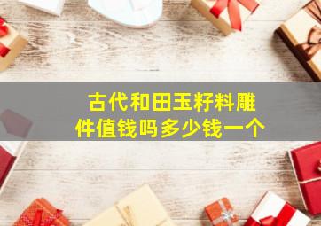 古代和田玉籽料雕件值钱吗多少钱一个