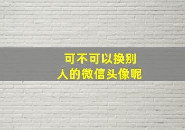 可不可以换别人的微信头像呢