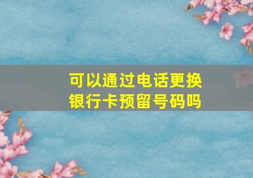 可以通过电话更换银行卡预留号码吗