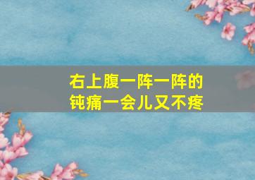 右上腹一阵一阵的钝痛一会儿又不疼