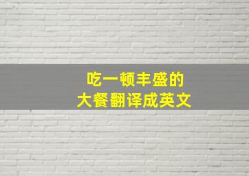 吃一顿丰盛的大餐翻译成英文