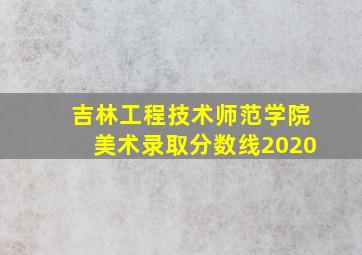 吉林工程技术师范学院美术录取分数线2020