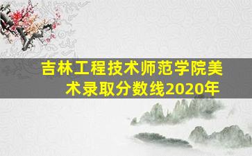 吉林工程技术师范学院美术录取分数线2020年