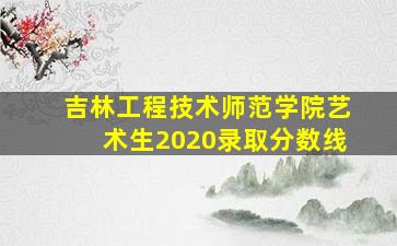 吉林工程技术师范学院艺术生2020录取分数线