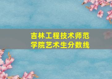 吉林工程技术师范学院艺术生分数线