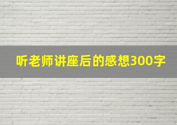 听老师讲座后的感想300字