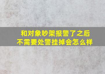 和对象吵架报警了之后不需要处警挂掉会怎么样