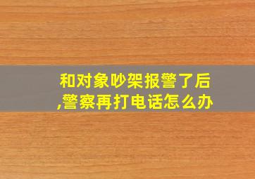 和对象吵架报警了后,警察再打电话怎么办