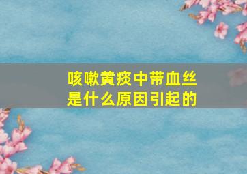 咳嗽黄痰中带血丝是什么原因引起的