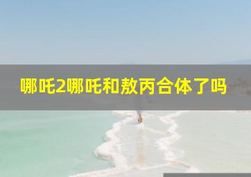 哪吒2哪吒和敖丙合体了吗