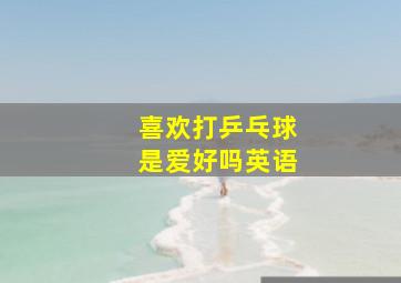 喜欢打乒乓球是爱好吗英语