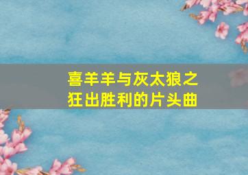 喜羊羊与灰太狼之狂出胜利的片头曲