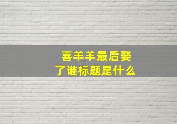 喜羊羊最后娶了谁标题是什么