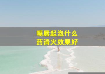 嘴唇起泡什么药清火效果好