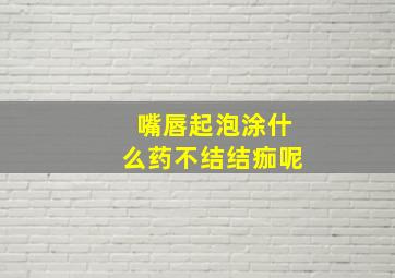 嘴唇起泡涂什么药不结结痂呢