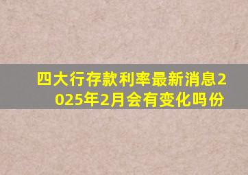 四大行存款利率最新消息2025年2月会有变化吗份