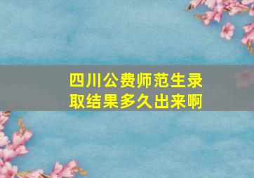 四川公费师范生录取结果多久出来啊