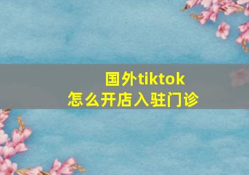 国外tiktok怎么开店入驻门诊