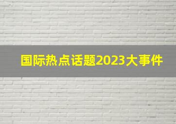 国际热点话题2023大事件